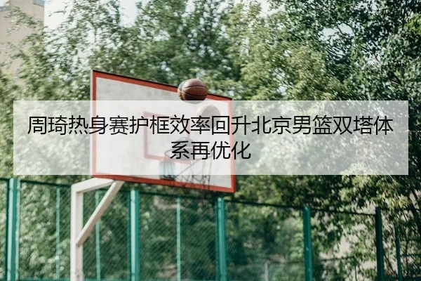 周琦热身赛护框效率回升北京男篮双塔体系再优化